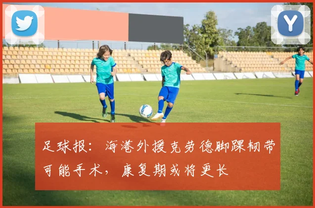 足球报：海港外援克劳德脚踝韧带可能手术，康复期或将更长