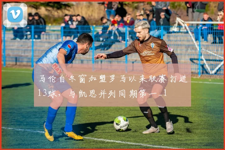 马伦自冬窗加盟罗马以来联赛打进13球，与凯恩并列同期第一_1