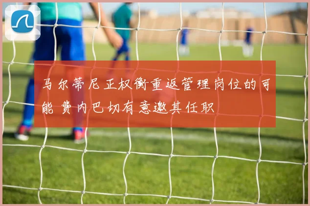 马尔蒂尼正权衡重返管理岗位的可能 费内巴切有意邀其任职