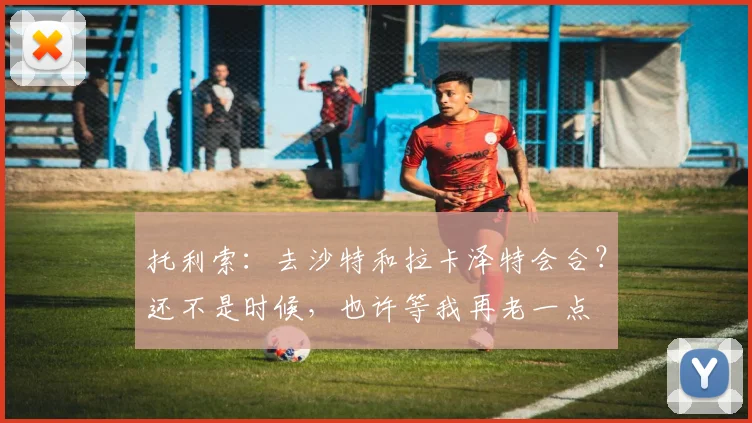 托利索：去沙特和拉卡泽特会合？还不是时候，也许等我再老一点